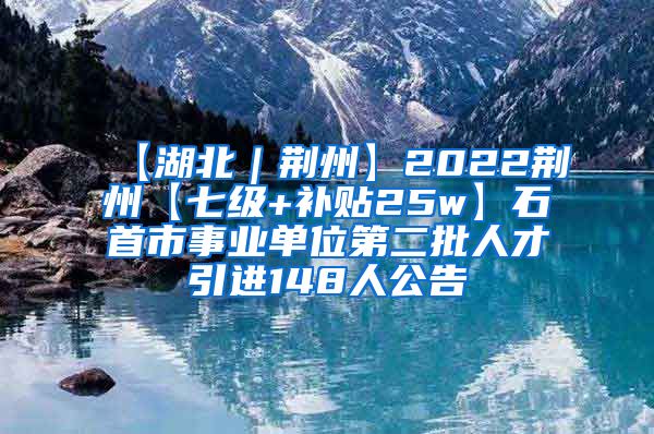 【湖北｜荆州】2022荆州【七级+补贴25w】石首市事业单位第二批人才引进148人公告