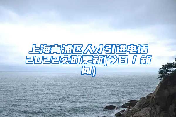 上海青浦区人才引进电话2022实时更新(今日／新闻)