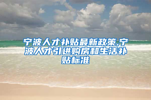 宁波人才补贴最新政策,宁波人才引进购房和生活补贴标准