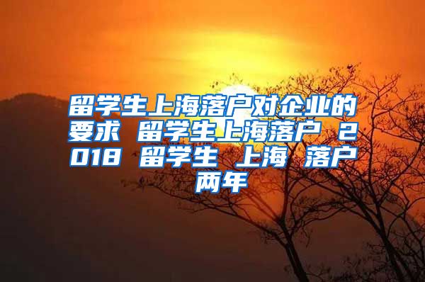 留学生上海落户对企业的要求 留学生上海落户 2018 留学生 上海 落户 两年