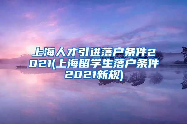 上海人才引进落户条件2021(上海留学生落户条件2021新规)