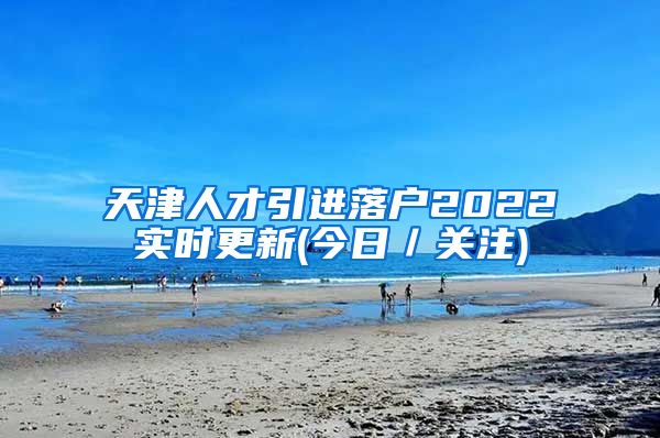 天津人才引进落户2022实时更新(今日／关注)