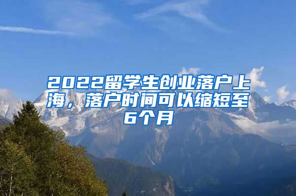 2022留学生创业落户上海，落户时间可以缩短至6个月