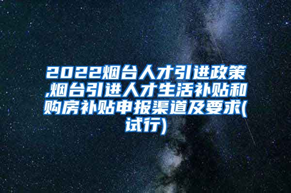 2022烟台人才引进政策,烟台引进人才生活补贴和购房补贴申报渠道及要求(试行)