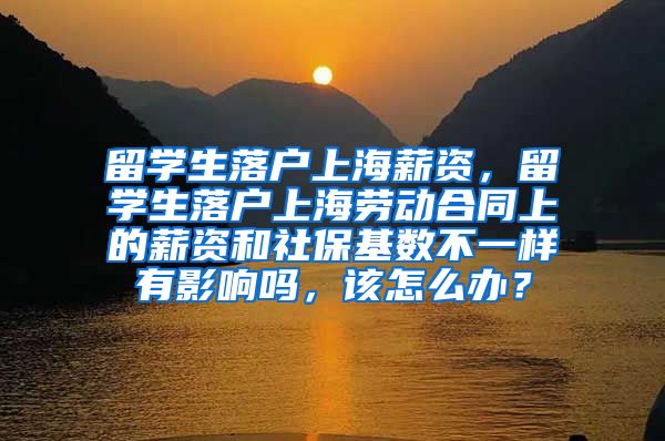 留学生落户上海薪资，留学生落户上海劳动合同上的薪资和社保基数不一样有影响吗，该怎么办？