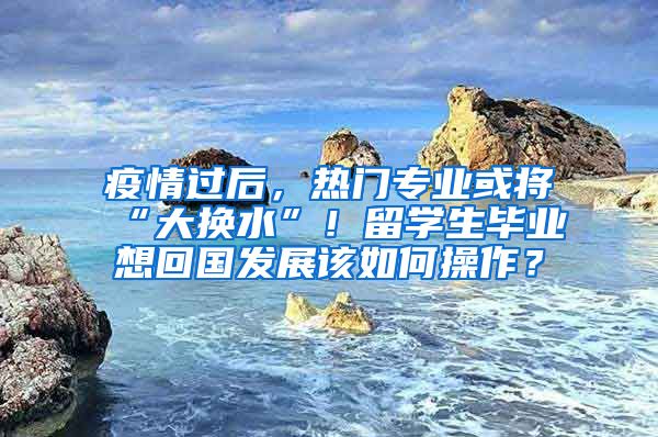 疫情过后，热门专业或将“大换水”！留学生毕业想回国发展该如何操作？