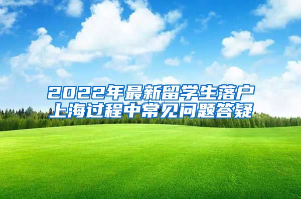 2022年最新留学生落户上海过程中常见问题答疑