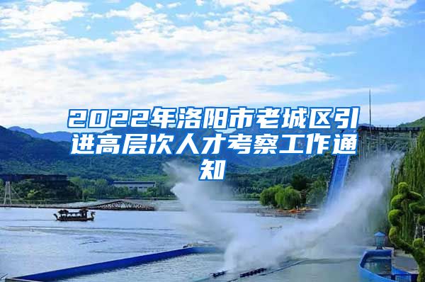 2022年洛阳市老城区引进高层次人才考察工作通知