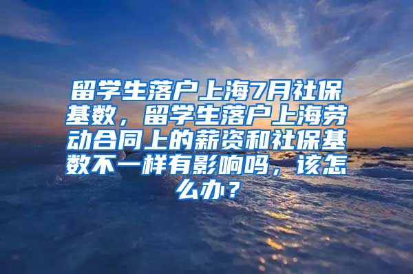 留学生落户上海7月社保基数，留学生落户上海劳动合同上的薪资和社保基数不一样有影响吗，该怎么办？