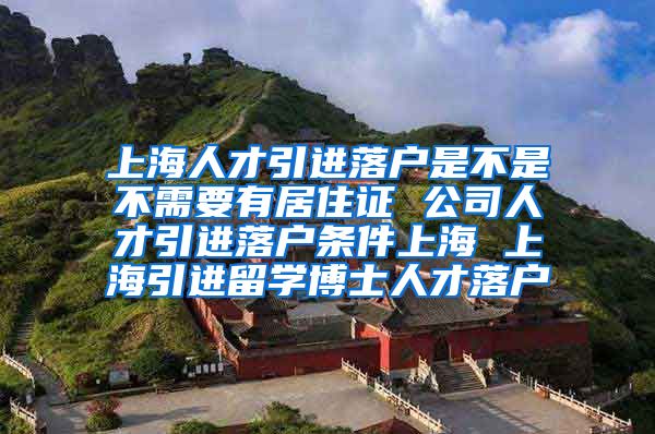 上海人才引进落户是不是不需要有居住证 公司人才引进落户条件上海 上海引进留学博士人才落户