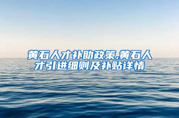 黄石人才补助政策,黄石人才引进细则及补贴详情