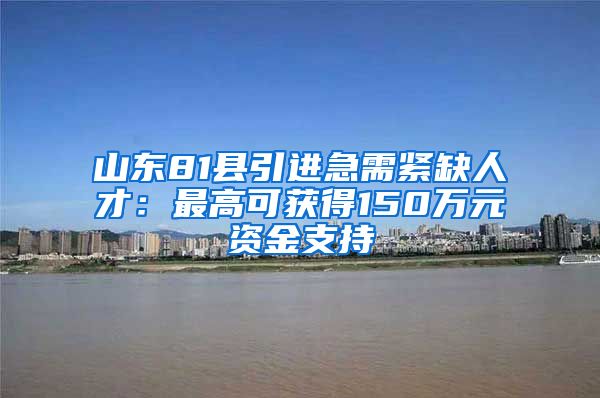 山东81县引进急需紧缺人才：最高可获得150万元资金支持