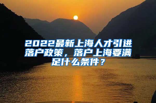 2022最新上海人才引进落户政策，落户上海要满足什么条件？