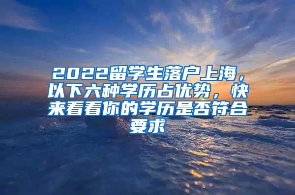 2022留学生落户上海，以下六种学历占优势，快来看看你的学历是否符合要求