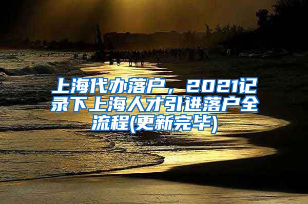 上海代办落户，2021记录下上海人才引进落户全流程(更新完毕)