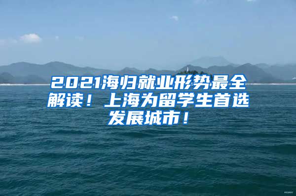 2021海归就业形势最全解读！上海为留学生首选发展城市！