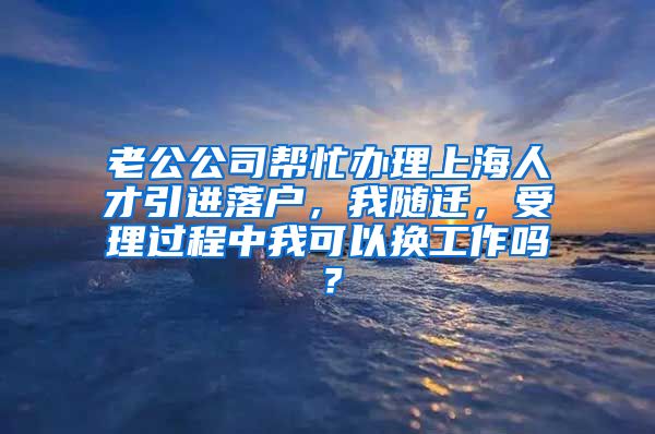 老公公司帮忙办理上海人才引进落户，我随迁，受理过程中我可以换工作吗？