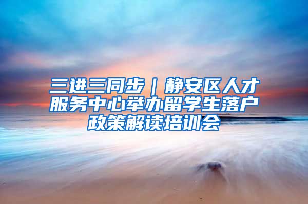 三进三同步｜静安区人才服务中心举办留学生落户政策解读培训会