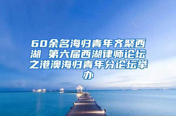 60余名海归青年齐聚西湖 第六届西湖律师论坛之港澳海归青年分论坛举办