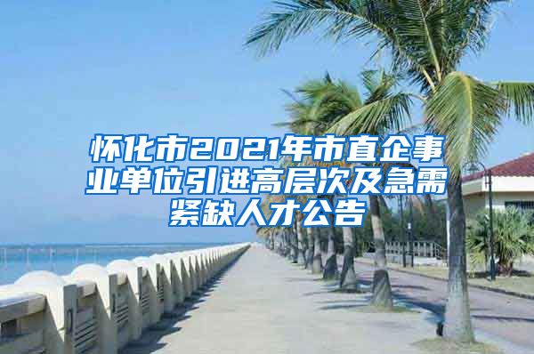 怀化市2021年市直企事业单位引进高层次及急需紧缺人才公告