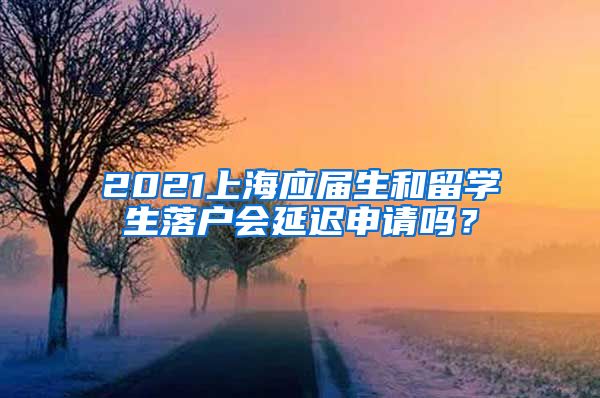 2021上海应届生和留学生落户会延迟申请吗？