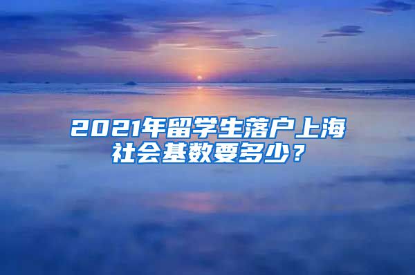 2021年留学生落户上海社会基数要多少？