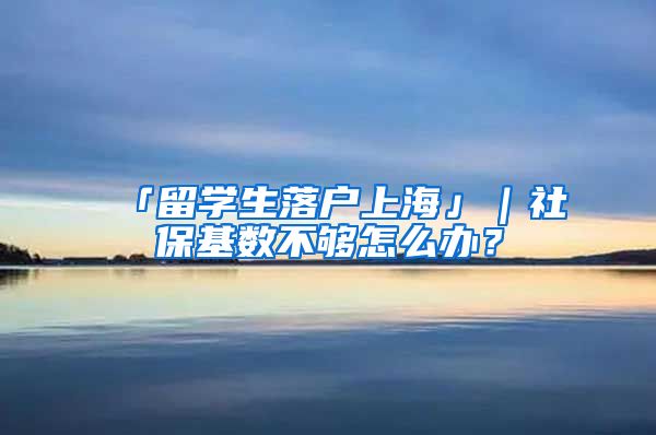 「留学生落户上海」｜社保基数不够怎么办？