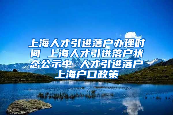 上海人才引进落户办理时间 上海人才引进落户状态公示中 人才引进落户上海户口政策