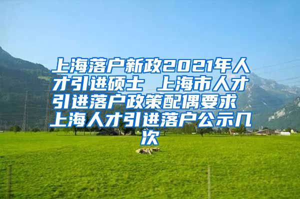 上海落户新政2021年人才引进硕士 上海市人才引进落户政策配偶要求 上海人才引进落户公示几次