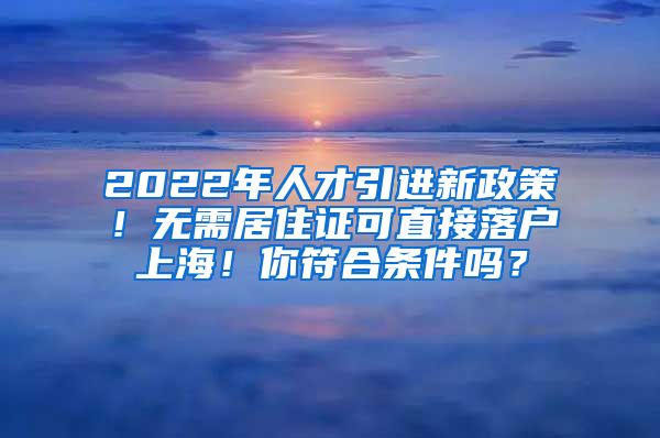 2022年人才引进新政策！无需居住证可直接落户上海！你符合条件吗？