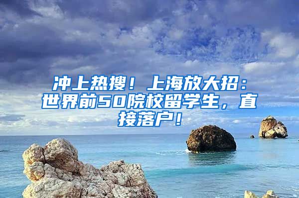 冲上热搜！上海放大招：世界前50院校留学生，直接落户！