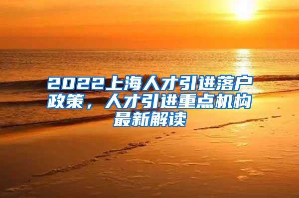 2022上海人才引进落户政策，人才引进重点机构最新解读