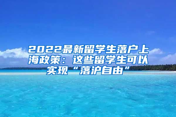 2022最新留学生落户上海政策：这些留学生可以实现“落沪自由”