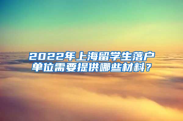 2022年上海留学生落户单位需要提供哪些材料？