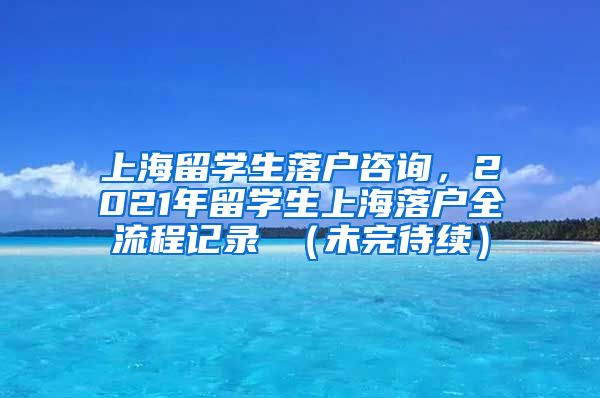 上海留学生落户咨询，2021年留学生上海落户全流程记录 （未完待续）