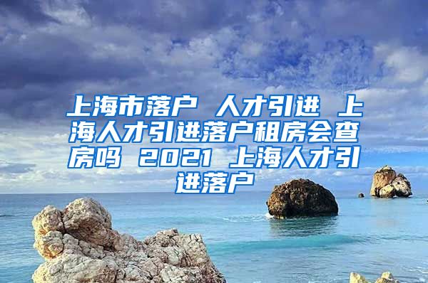 上海市落户 人才引进 上海人才引进落户租房会查房吗 2021 上海人才引进落户