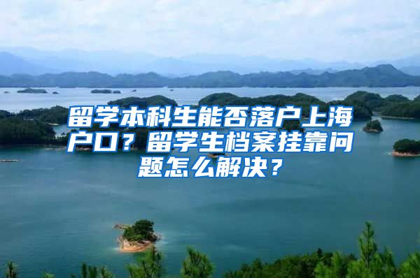 留学本科生能否落户上海户口？留学生档案挂靠问题怎么解决？