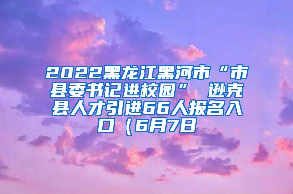 2022黑龙江黑河市“市县委书记进校园” 逊克县人才引进66人报名入口（6月7日