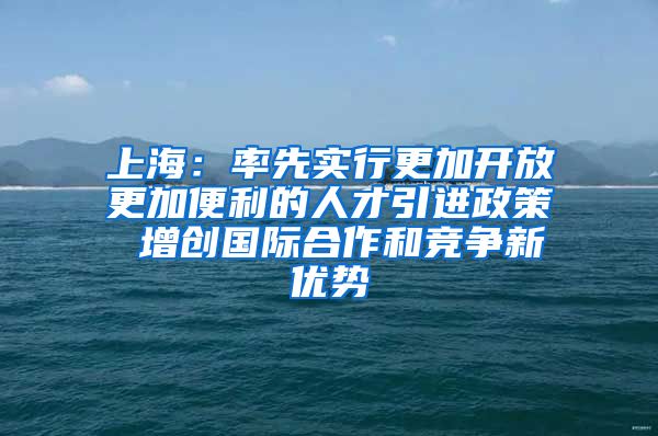 上海：率先实行更加开放更加便利的人才引进政策 增创国际合作和竞争新优势