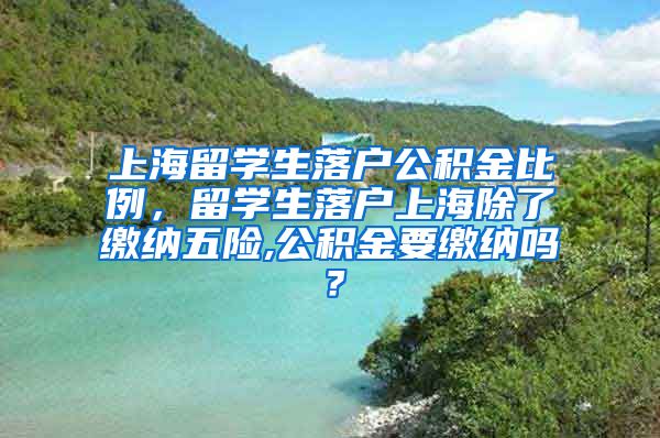 上海留学生落户公积金比例，留学生落户上海除了缴纳五险,公积金要缴纳吗？