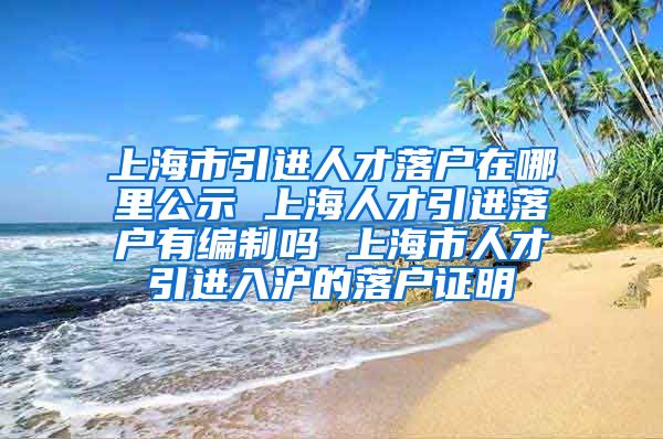 上海市引进人才落户在哪里公示 上海人才引进落户有编制吗 上海市人才引进入沪的落户证明