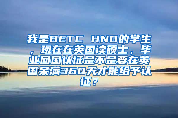 我是BETC HND的学生，现在在英国读硕士，毕业回国认证是不是要在英国呆满360天才能给予认证？