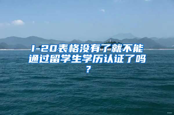 I-20表格没有了就不能通过留学生学历认证了吗？