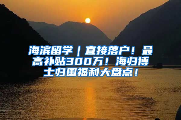 海滨留学｜直接落户！最高补贴300万！海归博士归国福利大盘点！