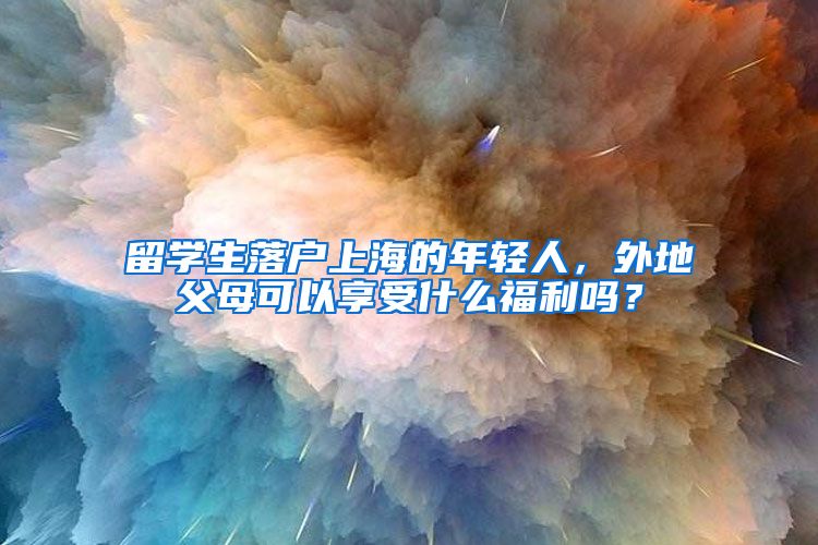 留学生落户上海的年轻人，外地父母可以享受什么福利吗？