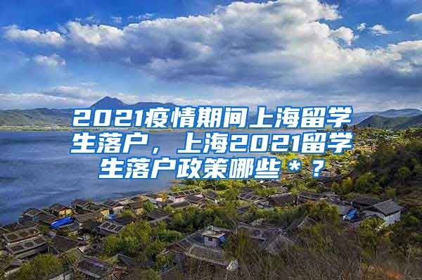 2021疫情期间上海留学生落户，上海2021留学生落户政策哪些＊？