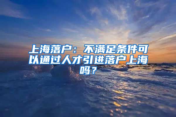 上海落户：不满足条件可以通过人才引进落户上海吗？