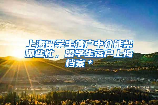 上海留学生落户中介能帮哪些忙，留学生落户上海档案＊