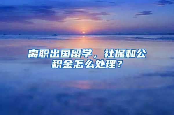 离职出国留学，社保和公积金怎么处理？