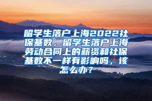 留学生落户上海2022社保基数，留学生落户上海劳动合同上的薪资和社保基数不一样有影响吗，该怎么办？